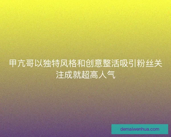 甲亢哥以独特风格和创意整活吸引粉丝关注成就超高人气