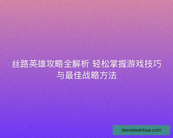 丝路英雄攻略全解析 轻松掌握游戏技巧与最佳战略方法