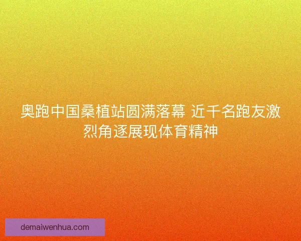 奥跑中国桑植站圆满落幕 近千名跑友激烈角逐展现体育精神