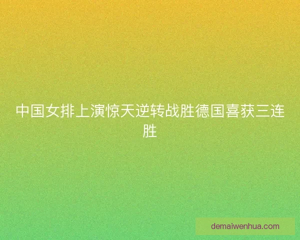 中国女排上演惊天逆转战胜德国喜获三连胜