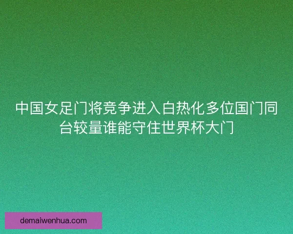 中国女足门将竞争进入白热化多位国门同台较量谁能守住世界杯大门