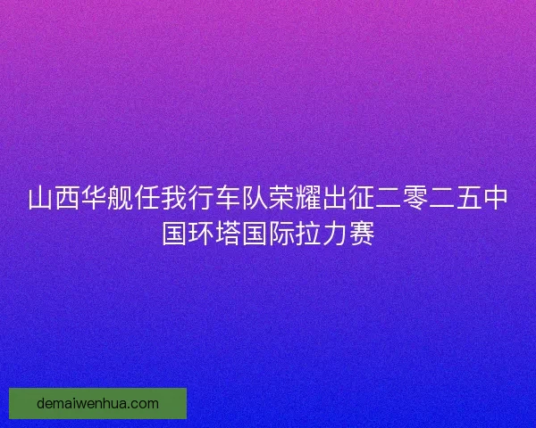 山西华舰任我行车队荣耀出征二零二五中国环塔国际拉力赛